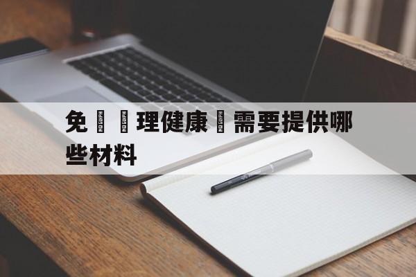 免費辦理健康證需要提供哪些材料(免费办理健康证需要提供哪些材料和证件)